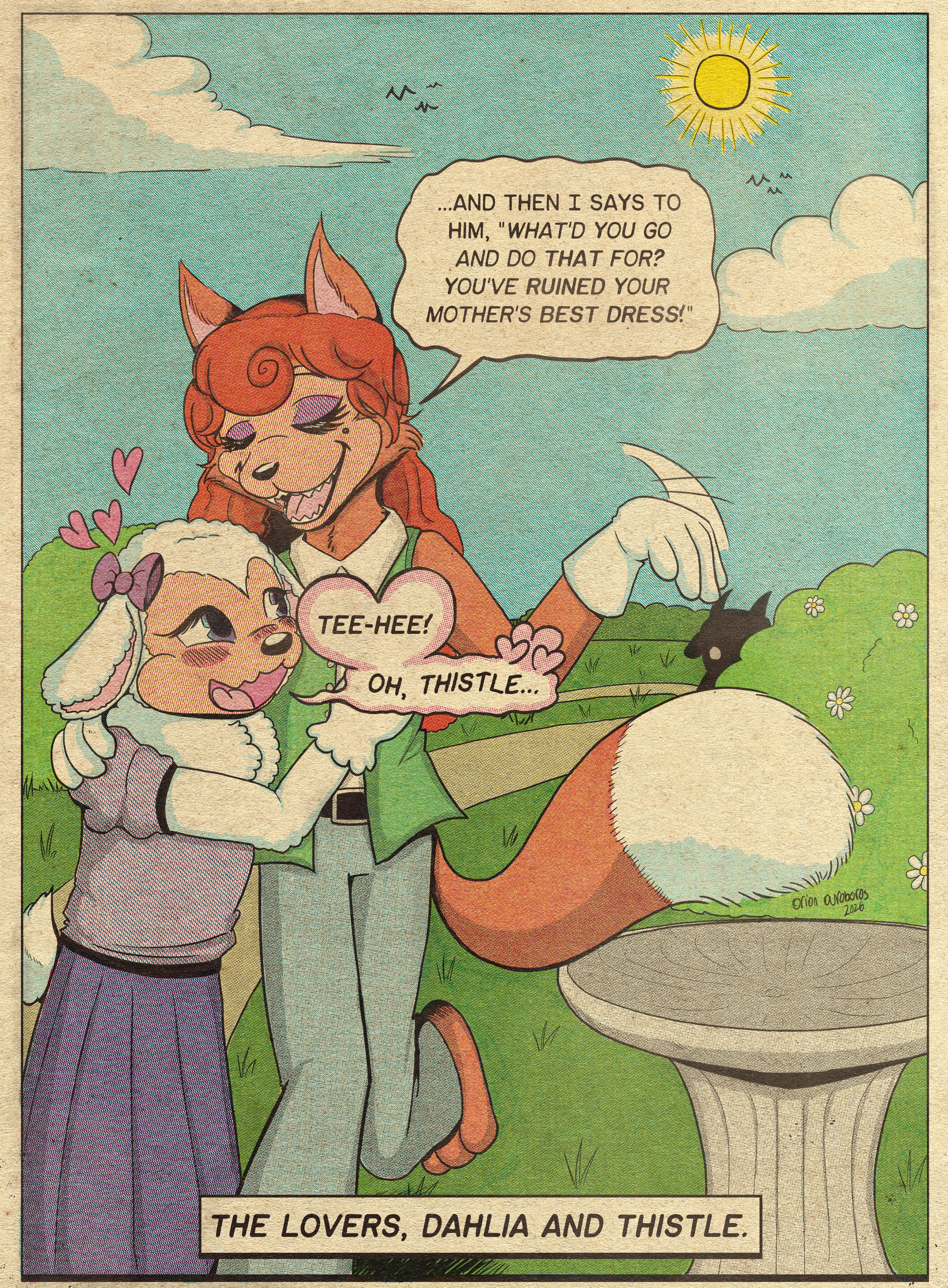 A comic colored in a vintage cmyk style. It shows a vixen with orange fur, a mole and vermillion hair walking down a garden path with a lamb, who has white fur and purplish-pink bows on her ears. The fox is flipping her hand down while proudly telling a story about something. The lamb seems enamored. Behind them, some shadowy horned animal-person is watching them from behind the bushes.
Text at the bottom reads, 'The lovers, Dahlia and Thistle.'
Fox (Thistle): '...And then I says to him, 'What'd you go and do that for? You've ruined your mother's best dress!'
Lamb (Dahlia): '...Tee-hee! Oh, thistle...' (Her speech bubble is pink-tinted with hearts coming out of it.)
